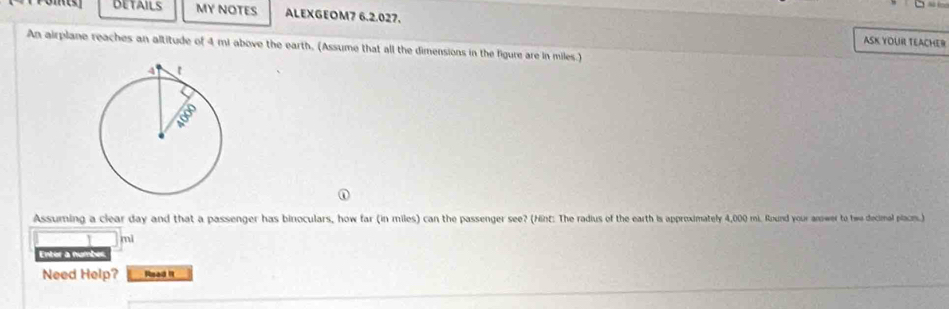 DETAILS MY NOTES ALEXGEOM7 6.2.027. 
ASK YOUR TEACHER 
An airplane reaches an altitude of 4 mi above the earth, (Assume that all the dimensions in the figure are in miles.) 
Assuming a clear day and that a passenger has binoculars, how far (in miles) can the passenger see? (Hnt: The radius of the earth is approximately 4,000 mi. Round your anower to two decimal placm.)
mi
Enter a numbes 
Need Help? Read It