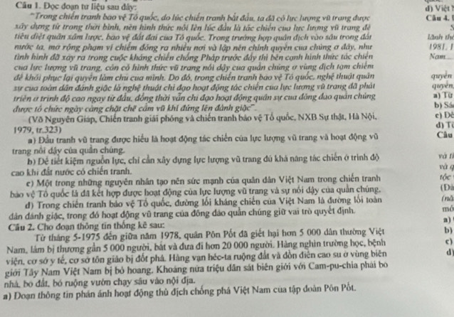 Đọc đoạn tư liệu sau đây:
*Trong chiến tranh bao vệ Tổ quốc, do lúc chiến tranh bắt đầu, ta đã có lực lượng vũ trang được d) Việt Câu 4. 1
xây dựng từ trong thời bình, nền hình thức nôi lên lúc đầu là tác chiến của lực lượng vũ trang đề   
tiêu điệt quân xâm lược, bao vệ đất đai của Tổ quốc. Trong trường hợp quân địch vào sâu trong đán lãnh thè
nước ta, mơ rộng phạm vị chiếm đóng ra nhiều nơi và lập nên chính quyền của chúng ơ đây, như 1981. 1
tình hình đã xây ra trong cuộc kháng chiến chống Pháp trước đẩy thì bên cạnh hình thức tác chiên Nam_
cua lực lượng vũ trang, còn có hình thức vũ trang nổi dậy cua quần chủng ợ vùng địch tạm chiếm
đề khối phục lại quyền làm chú của mình. Do đó, trong chiến tranh báo vệ Tó quốc, nghệ thuật quân
sự của toàn dân đánh giậc là nghệ thuật chỉ đạo hoạt động tác chiến của lực lượng vũ trang đã phát quyền
triển a trình độ cao ngay từ đầu, đồng thời vẫn chi đạo hoạt động quân sự cua đông đạo quân chủng quyen
a) Từ
được tổ chức ngày càng chặt chẽ cầm vũ khí đứng lên đành giộc''. b) Sá c) Dè
(Võ Nguyên Giáp, Chiến tranh giải phóng và chiến tranh bảo vệ Tổ quốc, NXB Sự thật, Hà Nội,
1979, tr.323) d) T Câu
) Đầu tranh vũ trang được hiểu là hoạt động tác chiến của lực lượng vũ trang và hoạt động vũ
trang nổi đậy của quần chúng. và tí
b) Để tiết kiệm nguồn lực, chỉ cần xây dựng lực lượng vũ trang đú khả năng tác chiến ở trình độ
cao khi đất nước có chiến tranh. và g
c) Một trong những nguyên nhân tạo nên sức mạnh của quân dân Việt Nam trong chiến tranh
bao vệ Tổ quốc là đã kết hợp được hoạt động của lực lượng vũ trang và sự nổi dậy của quản chúng, tộc (Đà (nǚ
d) Trong chiến tranh bảo vệ Tổ quốc, đường lối kháng chiến của Việt Nam là đường lối toàn
dân đánh giặc, trong đó hoạt động vũ trang của đông đảo quần chúng giữ vai trò quyết định. mó
a)
Cầu 2. Cho đoạn thông tin thống kê sau:
Từ tháng 5-1975 đến giữa năm 1978, quân Pôn Pốt đã giết hại hơn 5 000 dân thường Việt b)
Nam, làm bị thương gần 5 000 người, bắt và đưa đi hơn 20 000 người. Hàng nghìn trường học, bệnh c )
viện, cơ sớ y tế, cơ sở tôn giảo bị đốt phá. Hàng vạn héc-ta ruộng đất và đồn điễn cao su ở vùng biên d
giới Tây Nam Việt Nam bị bỏ hoang. Khoáng nửa triệu dân sát biên giới với Cam-pu-chia phái bo
nhà, bo đất, bó ruộng vườn chạy sâu vào nội địa.
a) Đoạn thông tin phản ánh hoạt động thủ địch chống phá Việt Nam của tập đoàn Pôn Pốt.