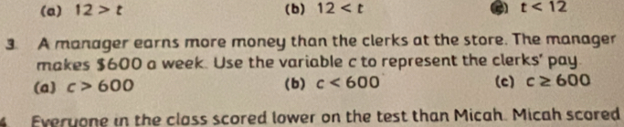 (a) 12>t (b) 12 t<12</tex> 
3. A manager earns more money than the clerks at the store. The manager
makes $600 a week. Use the variable c to represent the clerks' pay.
(a) c>600 (b) c<600</tex> (c) c≥ 600
4 Everyone in the class scored lower on the test than Micah. Micah scored