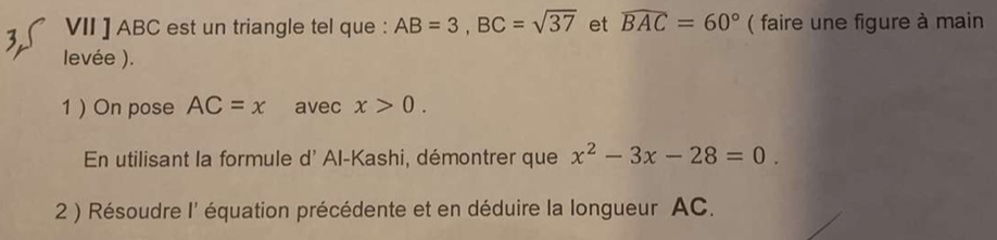 VII ] ABC est un triangle tel que : AB=3, BC=sqrt(37) et widehat BAC=60° ( faire une figure à main 
levée ). 
1  On pose AC=x avec x>0. 
En utilisant la formule d' Al-Kashi, démontrer que x^2-3x-28=0. 
2 ) Résoudre I' équation précédente et en déduire la longueur AC.