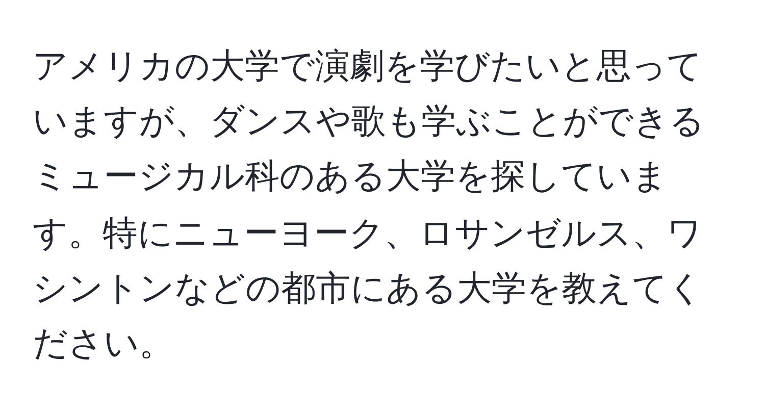 アメリカの大学で演劇を学びたいと思っていますが、ダンスや歌も学ぶことができるミュージカル科のある大学を探しています。特にニューヨーク、ロサンゼルス、ワシントンなどの都市にある大学を教えてください。