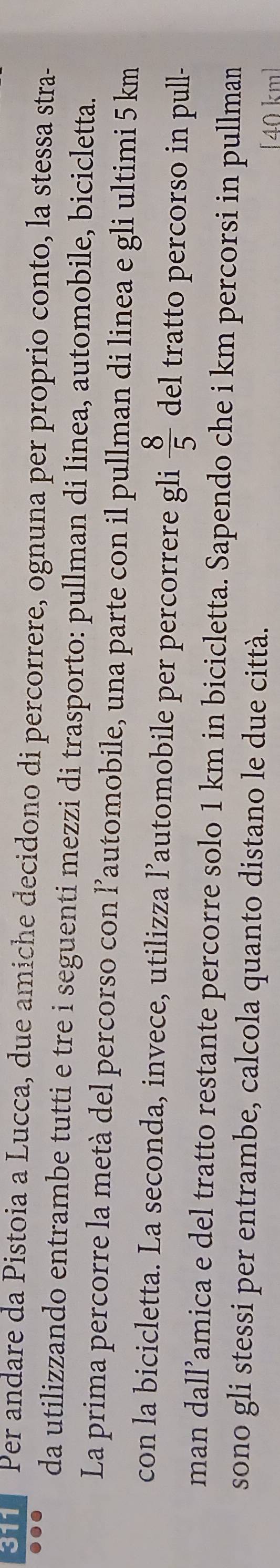 Per andare da Pistoia a Lucca, due amiche decidono di percorrere, ognuna per proprio conto, la stessa stra- 
da utilizzando entrambe tutti e tre i seguenti mezzi di trasporto: pullman di linea, automobile, bicicletta. 
La prima percorre la metà del percorso con l’automobile, una parte con il pullman di linea e gli ultimi 5 km
con la bicicletta. La seconda, invece, utilizza l’automobile per percorrere gli  8/5  del tratto percorso in pull- 
man dall’amica e del tratto restante percorre solo 1 km in bicicletta. Sapendo che i km percorsi in pullman 
sono gli stessi per entrambe, calcola quanto distano le due città. 
[ 40 km ]