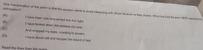 conclusion? One interpresation of the poem is that the speaser wants to evoid interecting with others because he feals stame. Which the from the sown SEST suppets the
(A) I have been one acquainted with the night.
(B)
I have looked down the saddest city lane.
(C) And dropped my eyes, unwilling to explain.
(D) I have stood still and stopped the sound of feet
Read the linea from the po