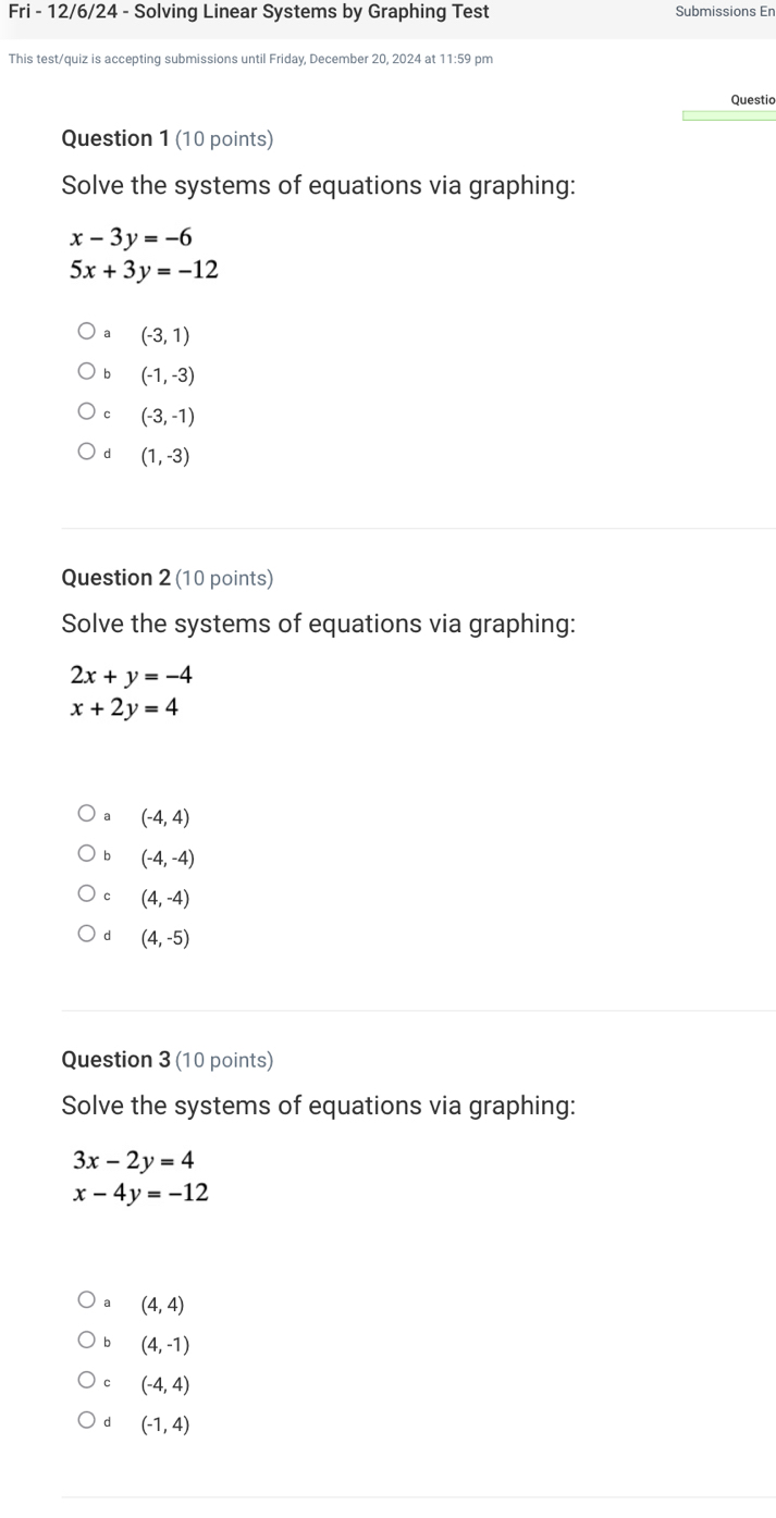 Fri - 12/6/24 - Solving Linear Systems by Graphing Test Submissions En
This test/quiz is accepting submissions until Friday, December 20, 2024 at 11:59 pm
Questio
Question 1 (10 points)
Solve the systems of equations via graphing:
x-3y=-6
5x+3y=-12
(-3,1)
b (-1,-3)
(-3,-1)
d (1,-3)
Question 2 (10 points)
Solve the systems of equations via graphing:
2x+y=-4
x+2y=4
₹a (-4,4)
b (-4,-4)
C (4,-4)
d (4,-5)
Question 3 (10 points)
Solve the systems of equations via graphing:
3x-2y=4
x-4y=-12
(4,4)
b (4,-1)
C (-4,4)
d (-1,4)