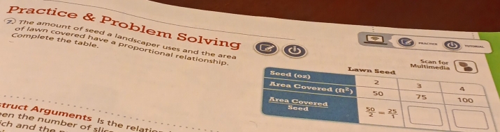 Practice & Problem Solving
Complete the table.
F PB.AC =1CB     
7) The amount of seed a landscaper uses and the area
of lawn covered have a proportional relationship
Scan for
truct Arguments Is the relati
en the number of slic
ch and the