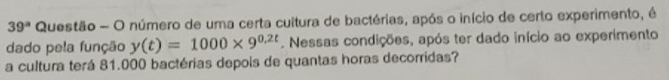 39^a Questão - O número de uma certa cultura de bactérias, após o início de certo experimento, é 
dado pela função y(t)=1000* 9^(0.2t). Nessas condições, após ter dado início ao experimento 
a cultura terá 81.000 bactérias depois de quantas horas decorridas?