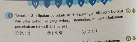 a s a n 
1 Temukan 3 kelipatan persekutuan dari pasangan bilangan berikut 7
dari yang terkecil ke yang terbesar. Kemudian, temukan kelipatan 
persekutuan terkecil dari mereka. 
1 (9,12) ② (15,5) 3 (7,11)