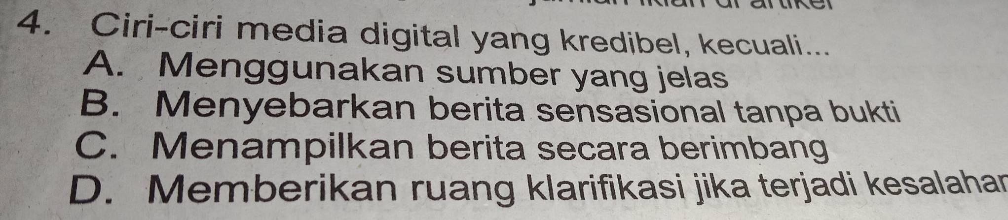 Ciri-ciri media digital yang kredibel, kecuali...
A. Menggunakan sumber yang jelas
B. Menyebarkan berita sensasional tanpa bukti
C. Menampilkan berita secara berimbang
D. Memberikan ruang klarifikasi jika terjadi kesalahar