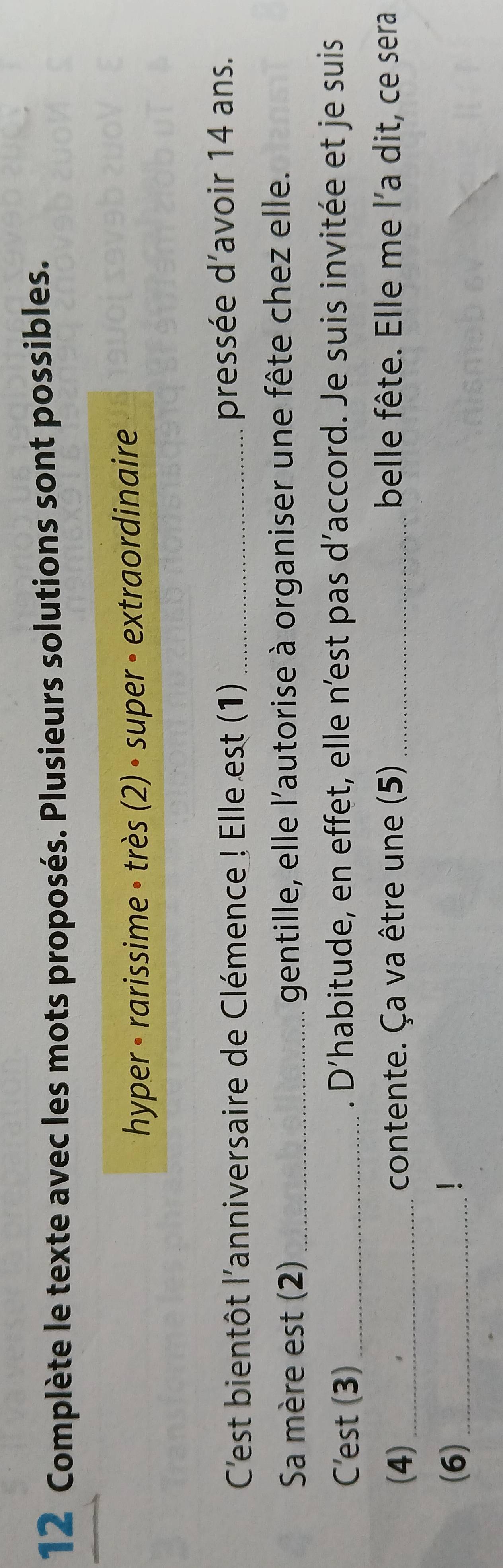 Complète le texte avec les mots proposés. Plusieurs solutions sont possibles. 
hyper • rarissime • très (2) • super · extraordinaire 
C'est bientôt l'anniversaire de Clémence ! Elle est (1) _pressée d’avoir 14 ans. 
Sa mère est (2) _gentille, elle l'autorise à organiser une fête chez elle. 
C'est (3) _. D’habitude, en effet, elle n’est pas d’accord. Je suis invitée et je suis 
(4) _contente. Ça va être une (5) _belle fête. Elle me l'a dit, ce sera 
(6) _1