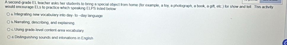 A second-grade EL teacher asks her students to bring a special object from home (for example, a toy, a photograph, a book, a gift, etc.) for show and tell. This activity
would encourage ELs to practice which speaking ELPS listed below
a. Integrating new vocabulary into day- to --day language
b. Narrating, describing, and explaining.
c. Using grade-level content-area vocabulary
d. Distinguishing sounds and intonations in English