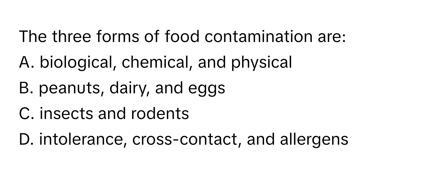 The three forms of food contamination are:

A. biological, chemical, and physical
B. peanuts, dairy, and eggs
C. insects and rodents
D. intolerance, cross-contact, and allergens