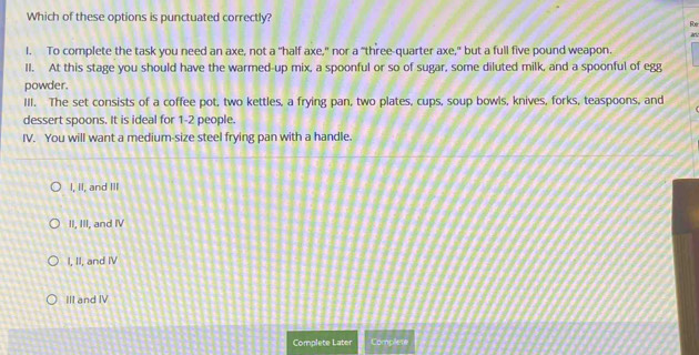 Which of these options is punctuated correctly?
Foe
l. To complete the task you need an axe, not a "half axe," nor a "three-quarter axe," but a full five pound weapon.
II. At this stage you should have the warmed-up mix, a spoonful or so of sugar, some diluted milk, and a spoonful of egg
powder.
III. The set consists of a coffee pot, two kettles, a frying pan, two plates, cups, soup bowls, knives, forks, teaspoons, and
dessert spoons. It is ideal for 1-2 people.
IV. You will want a medium-size steel frying pan with a handle.
I, II, and III
II, III, and IV
I, II, and IV
III and IV
Complete Later Complete