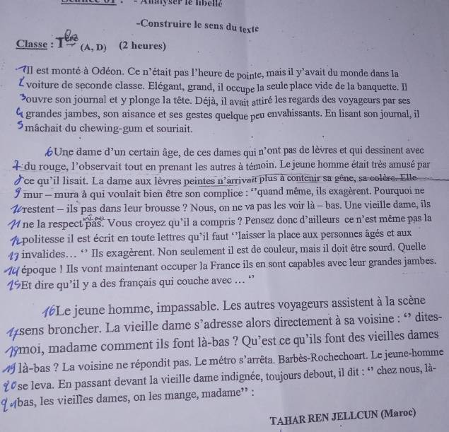 Amyser le libellč
-Construirc le sens du texte
Classe : I (A,D) (2 heures)
    
- Il est monté à Odéon. Ce n'était pas l’heure de pointe, mais il y’avait du monde dans la
Z voiture de seconde classe. Elégant, grand, il occupe la seule place vide de la banquette. Il
ouvre son journal et y plonge la tête. Déjà, il avait attiré les regards des voyageurs par ses
q grandes jambes, son aisance et ses gestes quelque peu envahissants. En lisant son journal, il
Smâchait du chewing-gum et souriait.
Une dame d’un certain âge, de ces dames qui n’ont pas de lèvres et qui dessinent avec
du rouge, l'observait tout en prenant les autres à témoin. Le jeune homme était très amusé par
ce qu'il lisait. La dame aux lèvres peintes n'arrivait plus à contenir sa gêne, sa colère. Elle
mur - mura à qui voulait bien être son complice : ‘’quand même, ils exagèrent. Pourquoi ne
W restent - ils pas dans leur brousse ? Nous, on ne va pas les voir là - bas. Une vieille dame, ils
ne la respect pas. Vous croyez qu'il a compris ? Pensez donc d'ailleurs ce n'est même pas la
A politesse il est écrit en toute lettres qu’il faut ‘’laisser la place aux personnes âgés et aux
47 invalides… ‘’ Ils exagèrent. Non seulement il est de couleur, mais il doit être sourd. Quelle
époque ! Ils vont maintenant occuper la France ils en sont capables avec leur grandes jambes.
Et dire qu’il y a des français qui couche avec ... ‘
t #Le jeune homme, impassable. Les autres voyageurs assistent à la scène
#sens broncher. La vieille dame s’adresse alors directement à sa voisine : ‘ dites-
ymoi, madame comment ils font là-bas ? Qu’est ce qu’ils font des vieilles dames
19 / là-bas ? La voisine ne répondit pas. Le métro s^ arrêta. Barbès-Rochechoart. Le jeune-homme
1se leva. En passant devant la vieille dame indignée, toujours debout, il dit : ‘ chez nous, là-
'Abas, les vieilles dames, on les mange, madame'' :
TAHAR REN JELLCUN (Maroc)