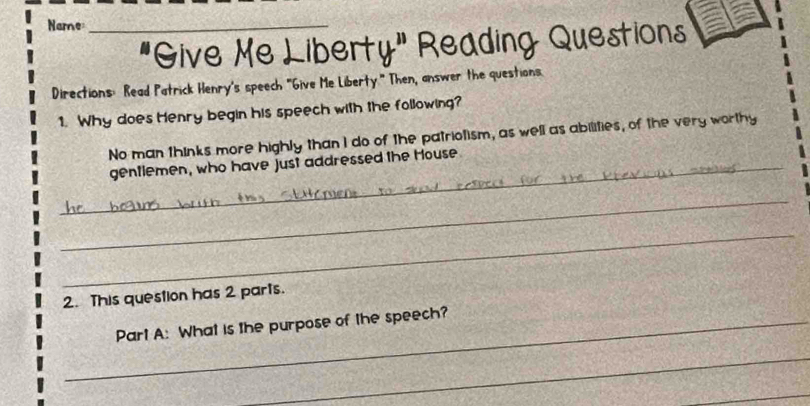 Name_ 
"Give Me Liberty" Reading Questions 
Directions: Read Patrick Henry's speech "Give Me Liberty." Then, answer the questions. 
1. Why does Henry begin his speech with the following? 
No man thinks more highly than I do of the patriolism, as well as abilities, of the very worthy 
_gentlemen, who have just addressed the House 
_ 
_ 
2. This question has 2 parts. 
_Part A: What is the purpose of the speech? 
_ 
_