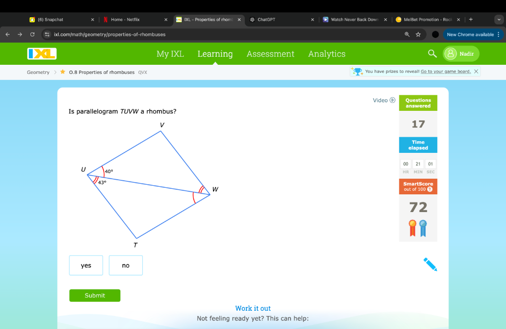 (6) Snapchat Home - Netflix IXL - Properties of rhom ChatGPT Watch Never Back Down X MelBet Promotion - Rock
ixl.com/math/geometry/properties-of-rhombuses ☆ New Chrome available
My IXL Learning Assessment Analytics Nadir
Geometry 0.8 Properties of rhombuses QVX You have prizes to reveal! Go to your game board. X
Video Questions
answered
Is parallelogram TUVW a rhombus?
17
Time
elapsed
00 21 01
HR MIN SEC
SmartScore
out of 100 7
2
yes no
Submit
Work it out
Not feeling ready yet? This can help: