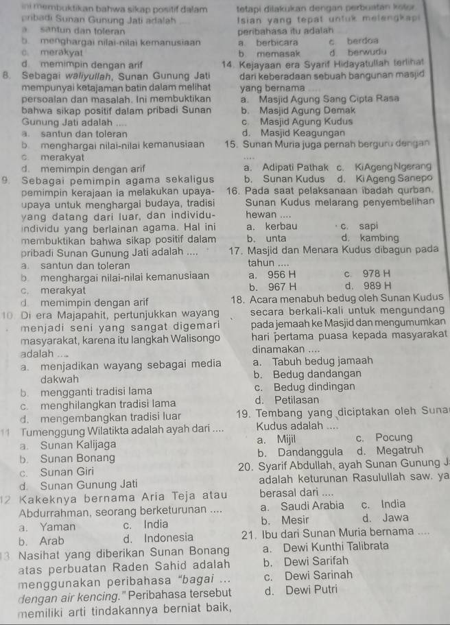 ini membuktikan bahwa sikap positif dalam tetapi dilakukan dengan perbuatan koler.
pribadi Sunan Gunung Jati adalah  Isian yang tepat untuk melengkap
a santun dan toleran peribahasa itu adalah
b menghargai nilai-nilai kemanusiaan a berbicara c berdoa
c. merakyat b memasak d. berwudu
d memimpin dengan arif 14. Kejayaan era Syarif Hidayatullah terlihat
B. Sebagai waliyullah, Sunan Gunung Jati dari keberadaan sebuah bangunan masjid
mempunyai ketajaman batin dalam melihat yang bernama
persoalan dan masalah. Ini membuktikan a. Masjid Agung Sang Cipta Rasa
bahwa sikap positif dalam pribadi Sunan b. Masjid Agung Demak
Gunung Jati adalah .... c. Masjid Agung Kudus
a. santun dan toleran d. Masjid Keagungan
b  menghargai nilai-nilai kemanusiaan 15. Sunan Muria juga pernah berguro dengan
c. merakyat
d. memimpin dengan arif a. Adipati Pathak c. KiAgeng Ngerang
9. Sebagai pemimpin agama sekaligus b. Sunan Kudus d. Ki Ageng Sanepo
pemimpin kerajaan ia melakukan upaya- 16. Pada saat pelaksanaan ibadah qurban
upaya untuk menghargai budaya, tradisi Sunan Kudus melarang penyembelihan
yang datang dari luar, dan individu- hewan ....
individu yang berlainan agama. Hal ini a. kerbau c. sapi
membuktikan bahwa sikap positif dalam b. unta d. kambing
pribadi Sunan Gunung Jati adalah .... 17. Masjid dan Menara Kudus dibagun pada
a. santun dan toleran tahun ....
b menghargai nilai-nilai kemanusiaan a. 956 H c. 978 H
c. merakyat b. 967 H d. 989 H
d memimpin dengan arif 18. Acara menabuh bedug oleh Sunan Kudus
10. Di era Majapahit, pertunjukkan wayang secara berkali-kali untuk mengundang
menjadi seni yang sangat digemari pada jemaah ke Masjid dan mengumumkan
masyarakat, karena itu langkah Walisongo hari pertama puasa kepada masyarakat
adalah .. .. dinamakan ....
a. menjadikan wayang sebagai media a. Tabuh bedug jamaah
dakwah b. Bedug dandangan
b. mengganti tradisi lama c. Bedug dindingan
c. menghilangkan tradisi lama d. Petilasan
d. mengembangkan tradisi luar 19. Tembang yang diciptakan oleh Suna
11 Tumenggung Wilatikta adalah ayah dari .... Kudus adalah ...
a. Sunan Kalijaga a. Mijil c. Pocung
b. Sunan Bonang b. Dandanggula d. Megatruh
c. Sunan Giri 20. Syarif Abdullah, ayah Sunan Gunung J
d. Sunan Gunung Jati adalah keturunan Rasulullah saw. ya
2 Kakeknya bernama Aria Teja atau berasal dari ....
Abdurrahman, seorang berketurunan .... a. Saudi Arabia c. India
a. Yaman c. India b. Mesir d. Jawa
b. Arab d. Indonesia 21. Ibu dari Sunan Muria bernama ....
3 Nasihat yang diberikan Sunan Bonang a. Dewi Kunthi Talibrata
atas perbuatan Raden Sahid adalah b. Dewi Sarifah
menggunakan peribahasa “bagai ... c. Dewi Sarinah
dengan air kencing." Peribahasa tersebut d. Dewi Putri
memiliki arti tindakannya berniat baik,