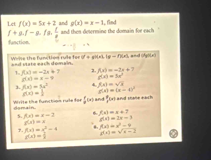 Let f(x)=5x+2 and g(x)=x-1 , find
f+g, f-g, f a g,  f/g  and then determine the domain for each 
function. 
Write the function rule for (f+g)(x), (g-f)(x) , and (fg)(x)
and state each domain. 
1. f(x)=-2x+7 2. f(x)=-2x+7
g(x)=x-9
g(x)=5x^2
3. f(x)=5x^2 4. f(x)=sqrt(x)
g(x)= 1/x 
g(x)=(x-4)^2
Write the function rule for  f/g (x) and  g/f (x) and state each 
domain. 
5. f(x)=x-2
6. f(x)=x+7
g(x)=x
g(x)=2x-3
7. f(x)=x^2-4 8. f(x)=x^2-9
g(x)= 2/x 
g(x)=sqrt(x-2)