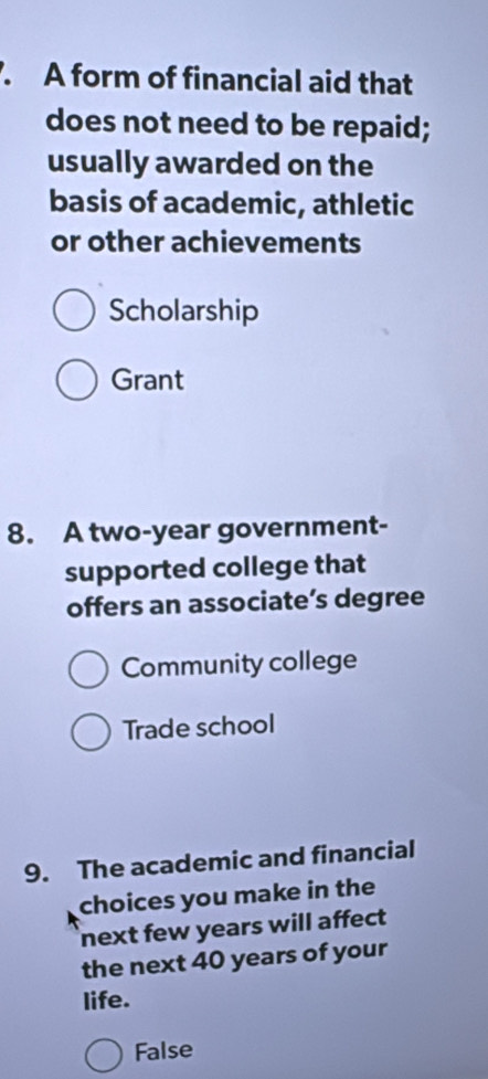 A form of financial aid that
does not need to be repaid;
usually awarded on the
basis of academic, athletic
or other achievements
Scholarship
Grant
8. A two-year government-
supported college that
offers an associate’s degree
Community college
Trade school
9. The academic and financial
choices you make in the
next few years will affect 
the next 40 years of your
life.
False