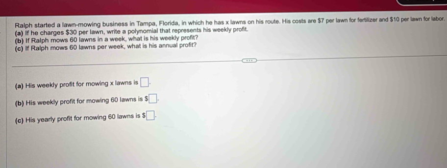 Ralph started a lawn-mowing business in Tampa, Florida, in which he has x lawns on his route. His costs are $7 per lawn for fertilizer and $10 per lawn for labor.
(a) if he charges $30 per lawn, write a polynomial that represents his weekly profit.
(b) If Ralph mows 60 lawns in a week, what is his weekly profit?
(c) If Ralph mows 60 lawns per week, what is his annual profit?
_
(a) His weekly profit for mowing x lawns is □. 
(b) His weekly profit for mowing 60 lawns is $□. 
(c) His yearly profit for mowing 60 lawns is $□.