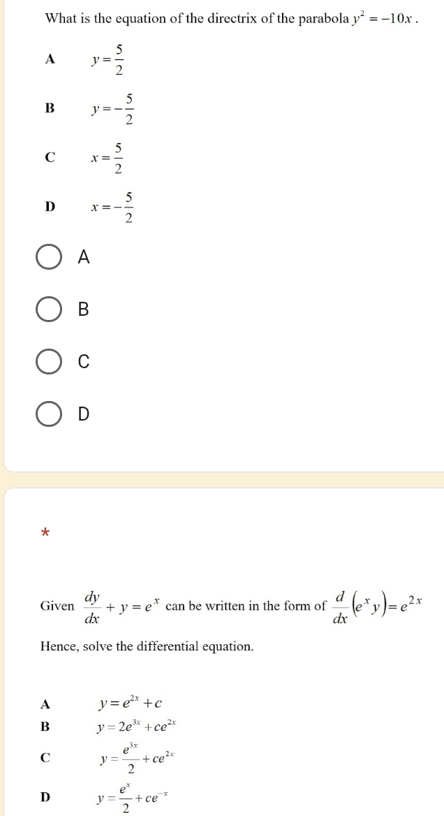 What is the equation of the directrix of the parabola y^2=-10x.
A y= 5/2 
B y=- 5/2 
C x= 5/2 
D x=- 5/2 
A
B
C
D
*
Given  dy/dx +y=e^x can be written in the form of  d/dx (e^xy)=e^(2x)
Hence, solve the differential equation.
A y=e^(2x)+c
B y=2e^(3x)+ce^(2x)
C y= e^(3x)/2 +ce^(2x)
D y= e^x/2 +ce^(-x)