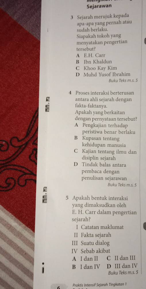 Sejarawan
3 Sejarah merujuk kepada
apa-apa yang pernah atau
sudah berlaku.
Siapakah tokoh yang
menyatakan pengertian
tersebut?
A E.H. Carr
B Ibn Khaldun
C Khoo Kay Kim
D Muhd Yusof Ibrahim
Buku Teks m.s. 5
4 Proses interaksi berterusan
antara ahli sejarah dengan
c fakta-faktanya.
Apakah yang berkaitan
dengan pernyataan tersebut?
A Pengkajian terhadap
peristiwa benar berlaku
B Kupasan tentang
kehidupan manusia
C Kajian tentang ilmu dan
disiplin sejarah
D Tindak balas antara
pembaca dengan
penulisan sejarawan
Buku Teks m.s. 5
5 Apakah bentuk interaksi
yang dimaksudkan oleh
E. H. Carr dalam pengertian
sejarah?
I Catatan maklumat
II Fakta sejarah
III Suatu dialog
IV Sebab akibat
A I dan II C II dan III
.
B I dan IV D III dan IV
C
Buku Teks m.s. 5
6 Praktis Intensif Sejarah Tingkatan 1