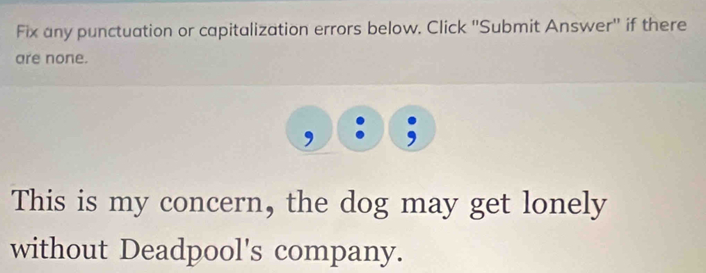 Fix any punctuation or capitalization errors below. Click ''Submit Answer'' if there 
are none. 
This is my concern, the dog may get lonely 
without Deadpool's company.