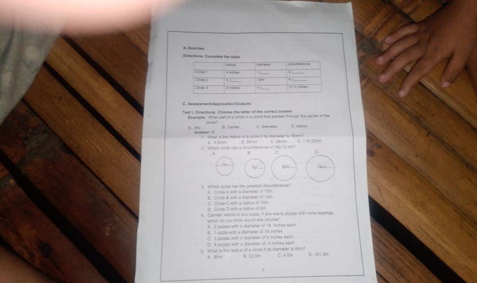 Exerçio
Directions: Complets the table
C. Assessment/Appilication/Outputs
Test I. Directions: Chaose the latter of the correct onswer
Example: What part of a cirise is a chord that passes through the center of the
avde ? B. Comlay C. dameter D. radus
A Ap Answeer: C
1 What is the radius of a orde if its diameter is 19mm?
A. 9.5mm B. 36mm C. 38mm D. 111 32mm
2. Which circle has a cirounference of 182,12 cm1
A B :
2. Which circle has the greatest circumference?
A. Cirdie A with a diameter of 15m
B. Circle B with a dismeter of 12m
C. Crde C with a radius of 18m
D. Crdle D with a radius of Sm
4. Carmen wants to buy pizza, if she wants pizzas with more toppings.
which do you think would she choose?
A. 2 pizzas with a diameter of 18 inches each
B. 1 pizza with a diameter of 16 inches
C. 3 pizzas with is diameter of 5 inches each
D. 4 pizzas with a diameter of 4 inches each
5. What is the redius of a circle it its diameter is 45m?
A. 90m B. 22.5m C 4 Sn D. 141 3m
3