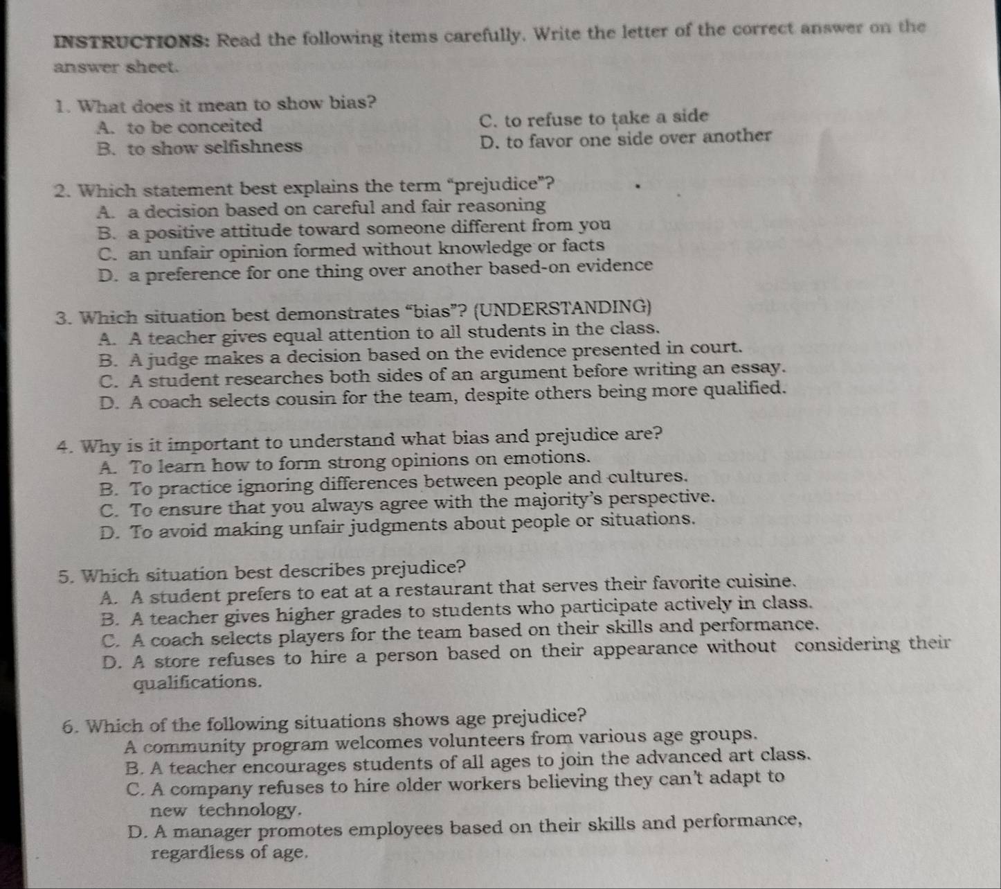 INSTRUCTIONS: Read the following items carefully. Write the letter of the correct answer on the
answer sheet.
1. What does it mean to show bias?
A. to be conceited C. to refuse to take a side
B. to show selfishness D. to favor one side over another
2. Which statement best explains the term “prejudice”?
A. a decision based on careful and fair reasoning
B. a positive attitude toward someone different from you
C. an unfair opinion formed without knowledge or facts
D. a preference for one thing over another based-on evidence
3. Which situation best demonstrates “bias”? (UNDERSTANDING)
A. A teacher gives equal attention to all students in the class.
B. A judge makes a decision based on the evidence presented in court.
C. A student researches both sides of an argument before writing an essay.
D. A coach selects cousin for the team, despite others being more qualified.
4. Why is it important to understand what bias and prejudice are?
A. To learn how to form strong opinions on emotions.
B. To practice ignoring differences between people and cultures.
C. To ensure that you always agree with the majority’s perspective.
D. To avoid making unfair judgments about people or situations.
5. Which situation best describes prejudice?
A. A student prefers to eat at a restaurant that serves their favorite cuisine.
B. A teacher gives higher grades to students who participate actively in class.
C. A coach selects players for the team based on their skills and performance.
D. A store refuses to hire a person based on their appearance without considering their
qualifications.
6. Which of the following situations shows age prejudice?
A community program welcomes volunteers from various age groups.
B. A teacher encourages students of all ages to join the advanced art class.
C. A company refuses to hire older workers believing they can't adapt to
new technology.
D. A manager promotes employees based on their skills and performance,
regardless of age.