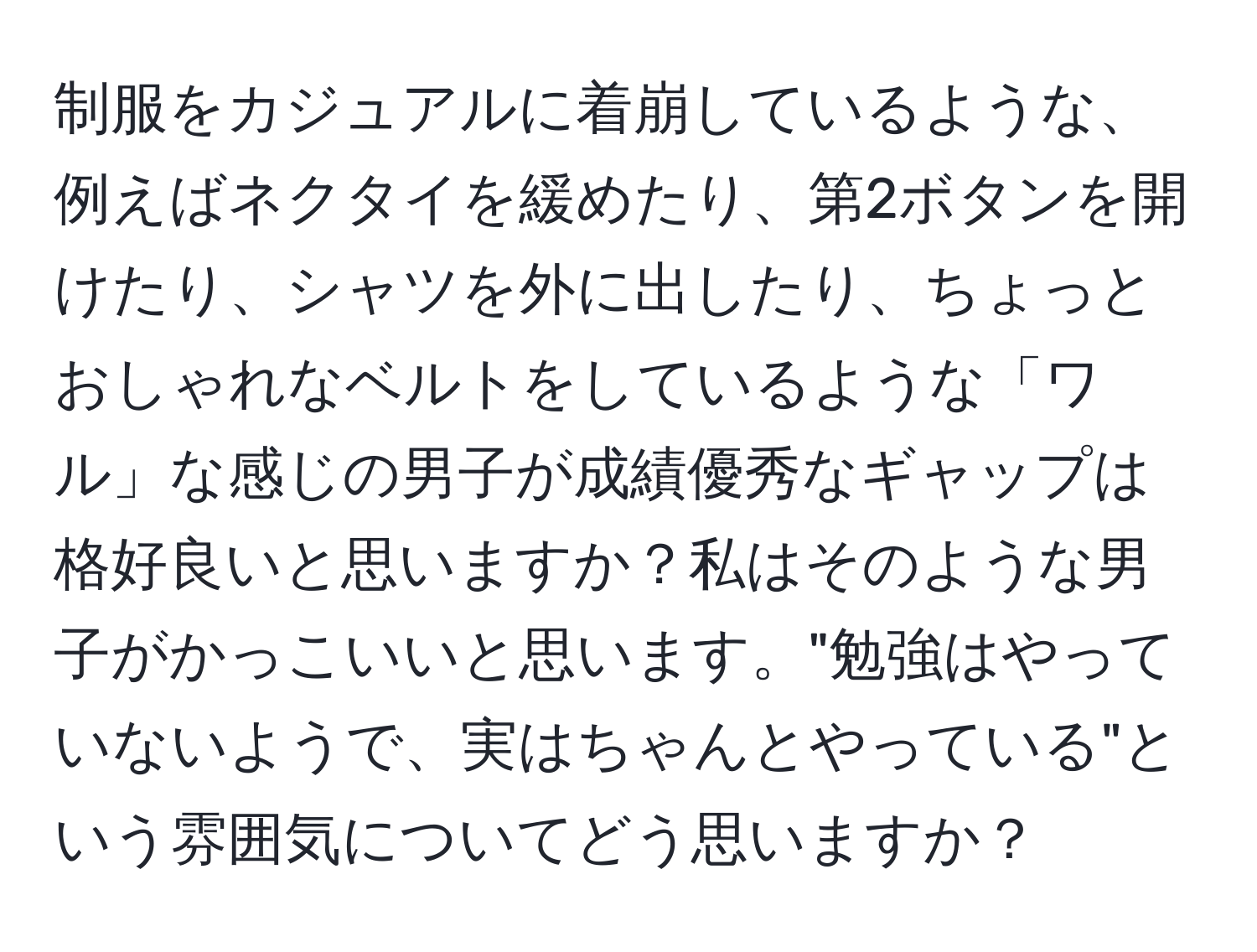 制服をカジュアルに着崩しているような、例えばネクタイを緩めたり、第2ボタンを開けたり、シャツを外に出したり、ちょっとおしゃれなベルトをしているような「ワル」な感じの男子が成績優秀なギャップは格好良いと思いますか？私はそのような男子がかっこいいと思います。"勉強はやっていないようで、実はちゃんとやっている"という雰囲気についてどう思いますか？