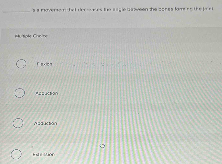 is a movement that decreases the angle between the bones forming the joint.
Multiple Choice
Flexion
Adduction
Abduction
Extension