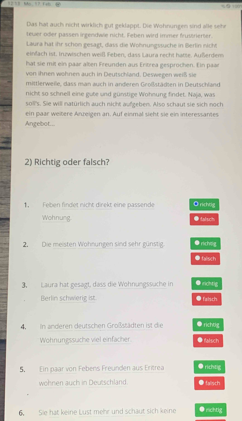 12. 13 Mo. 17 Feb 1009
Das hat auch nicht wirklich gut geklappt. Die Wohnungen sind alle sehr
teuer oder passen irgendwie nicht. Feben wird immer frustrierter.
Laura hat ihr schon gesagt, dass die Wohnungssuche in Berlin nicht
einfach ist. Inzwischen weiß Feben, dass Laura recht hatte. Außerdem
hat sie mit ein paar alten Freunden aus Eritrea gesprochen. Ein paar
von ihnen wohnen auch in Deutschland. Deswegen weiß sie
mittlerweile, dass man auch in anderen Großstädten in Deutschland
nicht so schnell eine gute und günstige Wohnung findet. Naja, was
soll's. Sie will natürlich auch nicht aufgeben. Also schaut sie sich noch
ein paar weitere Anzeigen an. Auf einmal sieht sie ein interessantes
Angebot...
2) Richtig oder falsch?
1. Feben findet nicht direkt eine passende richtig
Wohnung. falsch
2. Die meisten Wohnungen sind sehr günstig. richtig
falsch
3. Laura hat gesagt, dass die Wohnungssuche in ● richtig
Berlin schwierig ist. ● falsch
4. In anderen deutschen Großstädten ist die richtig
Wohnungssuche viel einfacher. falsch
5. Ein paar von Febens Freunden aus Eritrea
richtig
wohnen auch in Deutschland. falsch
6. Sie hat keine Lust mehr und schaut sich keine ● richtig