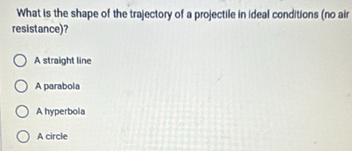 What is the shape of the trajectory of a projectile in ideal conditions (no air
resistance)?
A straight line
A parabola
A hyperbola
A circle