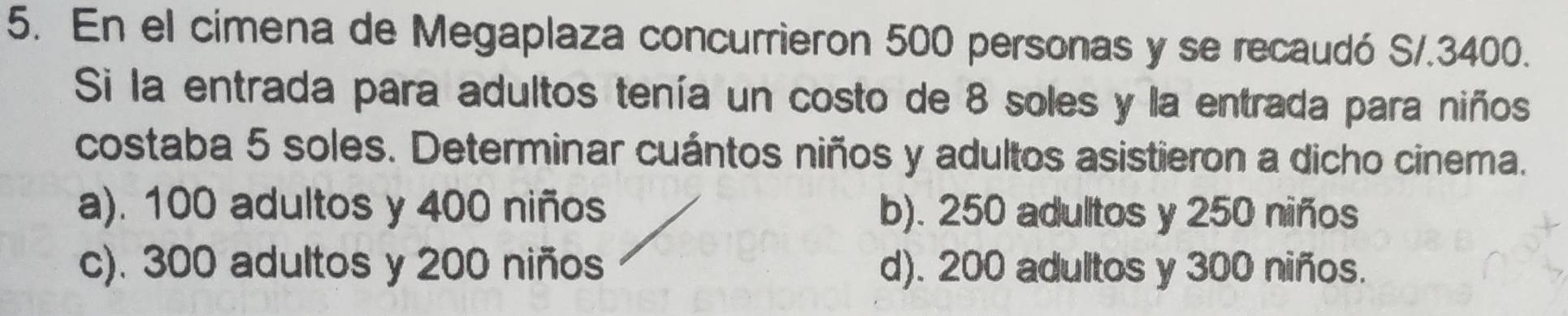 En el cimena de Megaplaza concurrieron 500 personas y se recaudó S/.3400.
Si la entrada para adultos tenía un costo de 8 soles y la entrada para niños
costaba 5 soles. Determinar cuántos niños y adultos asistieron a dicho cinema.
a). 100 adultos y 400 niños b). 250 adultos y 250 niños
c). 300 adultos y 200 niños d). 200 adultos y 300 niños.