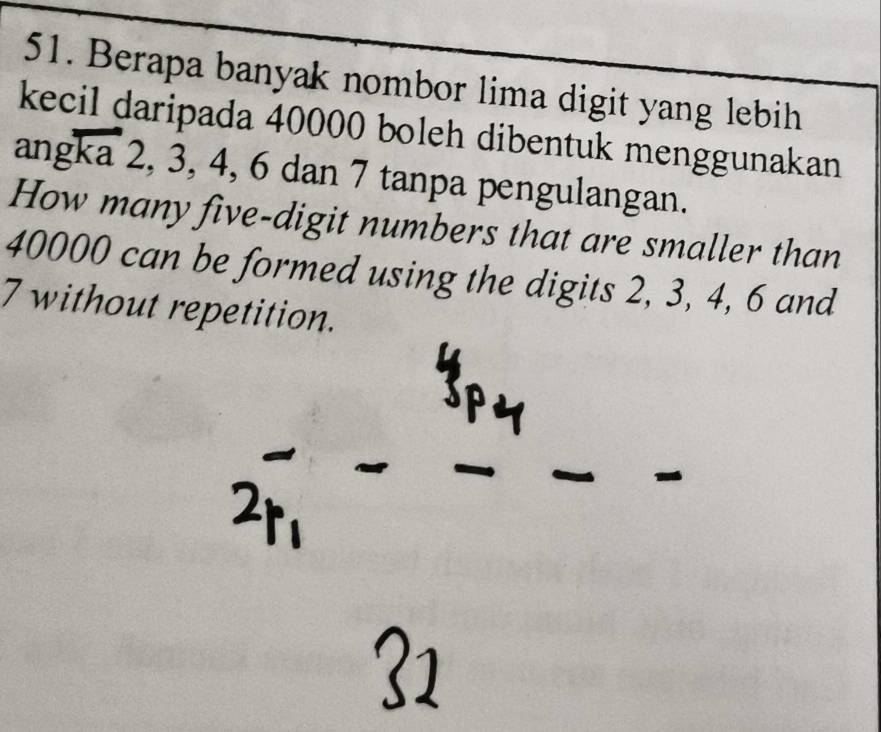 Berapa banyak nombor lima digit yang lebih 
kecil daripada 40000 boleh dibentuk menggunakan 
angka 2, 3, 4, 6 dan 7 tanpa pengulangan. 
How many five-digit numbers that are smaller than
40000 can be formed using the digits 2, 3, 4, 6 and
7 without repetition.