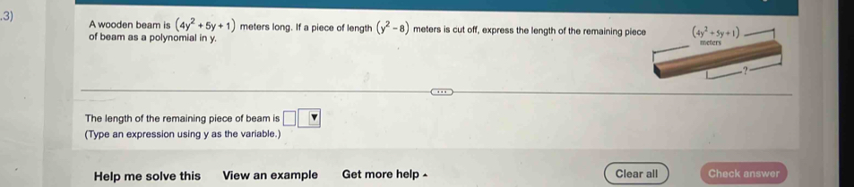 .3) A wooden beam is (4y^2+5y+1) meters long. If a piece of length (y^2-8) meters is cut off, express the length of the remaining piec
of beam as a polynomial in y. 
The length of the remaining piece of beam is □ □
(Type an expression using y as the variable.)
Help me solve this View an example Get more help ^ Clear all Check answer