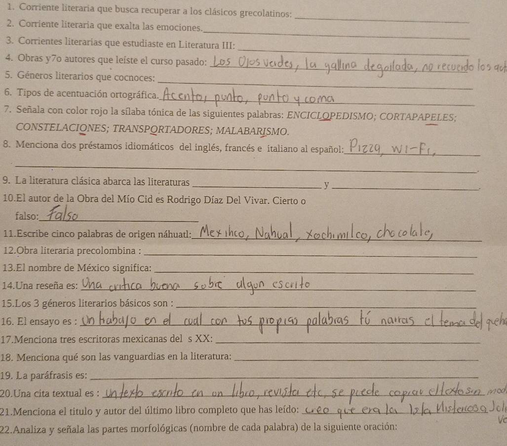 Corriente literaria que busca recuperar a los clásicos grecolatinos: 
_ 
_ 
2. Corriente literaria que exalta las emociones. 
_ 
3. Corrientes literarias que estudiaste en Literatura III: 
_ 
4. Obras y7o autores que leíste el curso pasado: 
_ 
5. Géneros literarios que cocnoces: 
_ 
6. Tipos de acentuación ortográfica. 
7. Señala con color rojo la sílaba tónica de las siguientes palabras: ENCICLOPEDISMO; CORTAPAPELES; 
CONSTELACIONES; TRANSPQRTADORES; MALABARISMO. 
8. Menciona dos préstamos idiomáticos del inglés, francés e italiano al español:_ 
_ 
. 
9. La literatura clásica abarca las literaturas __. 
y 
10.El autor de la Obra del Mío Cid es Rodrigo Díaz Del Vivar. Cierto o 
falso: 
_ 
11.Escribe cinco palabras de origen náhuatl:_ 
12.Obra literaria precolombina :_ 
13.El nombre de México significa:_ 
14.Una reseña es:_ 
15.Los 3 géneros literarios básicos son :_ 
_ 
16. El ensayo es :_ 
17.Menciona tres escritoras mexicanas del s XX:_ 
18. Menciona qué son las vanguardias en la literatura:_ 
19. La paráfrasis es:_ 
20.Una cita textual es :_ 
21.Menciona el titulo y autor del último libro completo que has leído:_ 
22.Analiza y señala las partes morfológicas (nombre de cada palabra) de la siguiente oración: