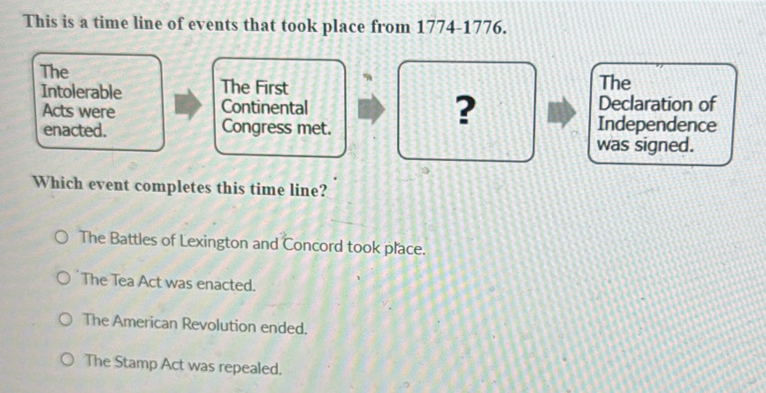 This is a time line of events that took place from 1774-1776.
The
Intolerable The First The
?
Acts were Continental Declaration of
enacted. Congress met. Independence
was signed.
Which event completes this time line?
The Battles of Lexington and Concord took place.
The Tea Act was enacted.
The American Revolution ended.
The Stamp Act was repealed.