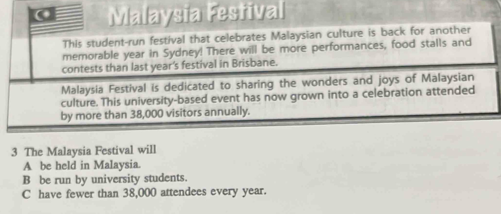 Malaysia Festival
This student-run festival that celebrates Malaysian culture is back for another
memorable year in Sydney! There will be more performances, food stalls and
contests than last year's festival in Brisbane.
Malaysia Festival is dedicated to sharing the wonders and joys of Malaysian
culture. This university-based event has now grown into a celebration attended
by more than 38,000 visitors annually.
3 The Malaysia Festival will
A be held in Malaysia.
B be run by university students.
C have fewer than 38,000 attendees every year.