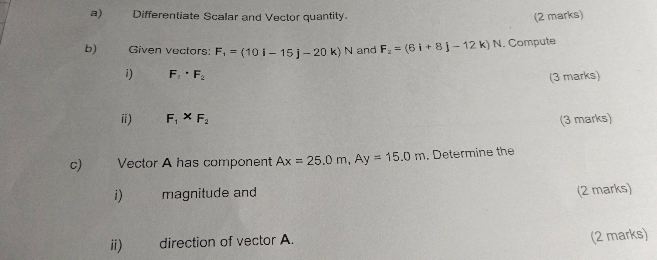 € Differentiate Scalar and Vector quantity. (2 marks) 
b) Given vectors: F_1=(10i-15j-20k)N and F_2=(6i+8j-12k)N. Compute 
i)
F_1· F_2
(3 marks) 
ⅱ) F_1* F_2 (3 marks) 
c)€ Vector A has component Ax=25.0m, Ay=15.0m. Determine the 
i) magnitude and 
(2 marks) 
ii) direction of vector A. 
(2 marks)