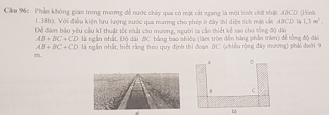 Phần không gian trong mương để nước chảy qua có mặt cất ngang là một hình chữ nhật ABCD (Hình
1.38b). Với điều kiện lưu lượng nước qua mương cho phép ở đây thì diện tích mặt cất ABCD là 1,3m^2. 
Để đàm bảo yêu cầu kĩ thuật tốt nhất cho mương, người ta cần thiết kể sao cho tổng độ dài
AB+BC+CD là ngắn nhất. Độ dài BC bằng bao nhiêu (làm tròn đến hàng phần trấm) để tổng độ dài
AB+BC+CD là ngẫn nhất, biết rằng theo quy định thi đoạn BC (chiều rộng đây mương) phải dưới 9
m. 
b)