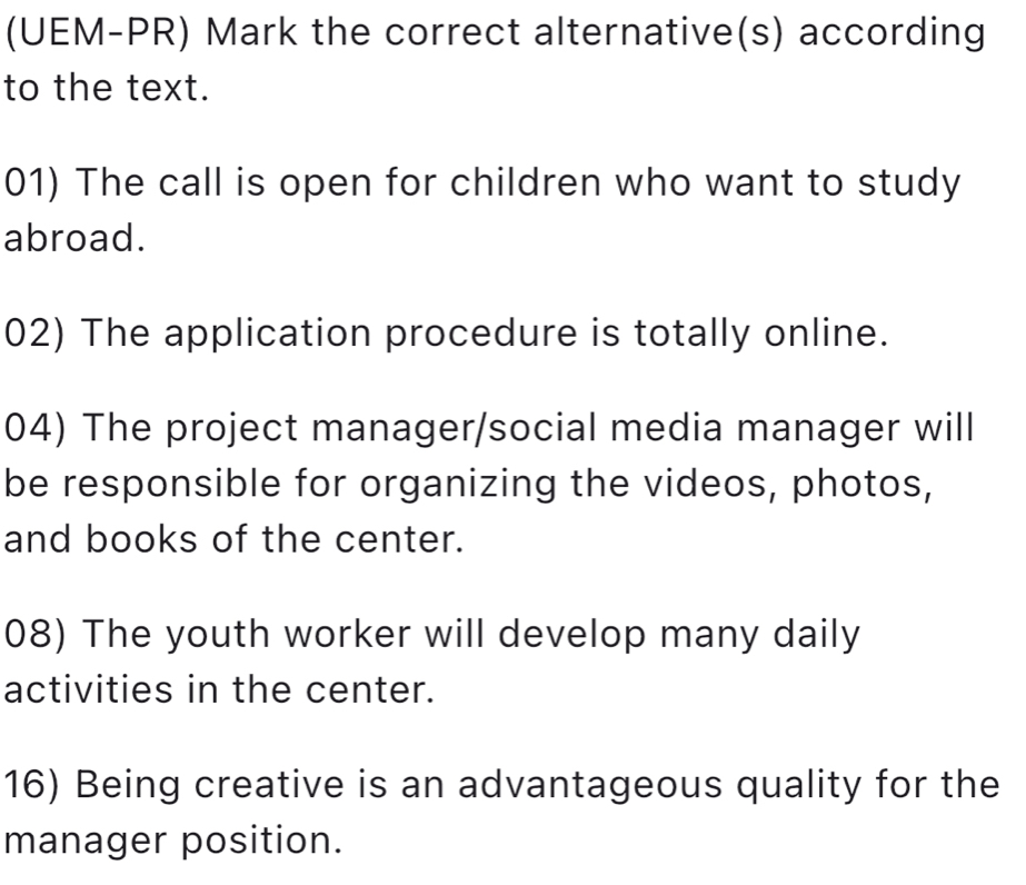 (UEM-PR) Mark the correct alternative(s) according 
to the text. 
01) The call is open for children who want to study 
abroad. 
02) The application procedure is totally online. 
04) The project manager/social media manager will 
be responsible for organizing the videos, photos, 
and books of the center. 
08) The youth worker will develop many daily 
activities in the center. 
16) Being creative is an advantageous quality for the 
manager position.