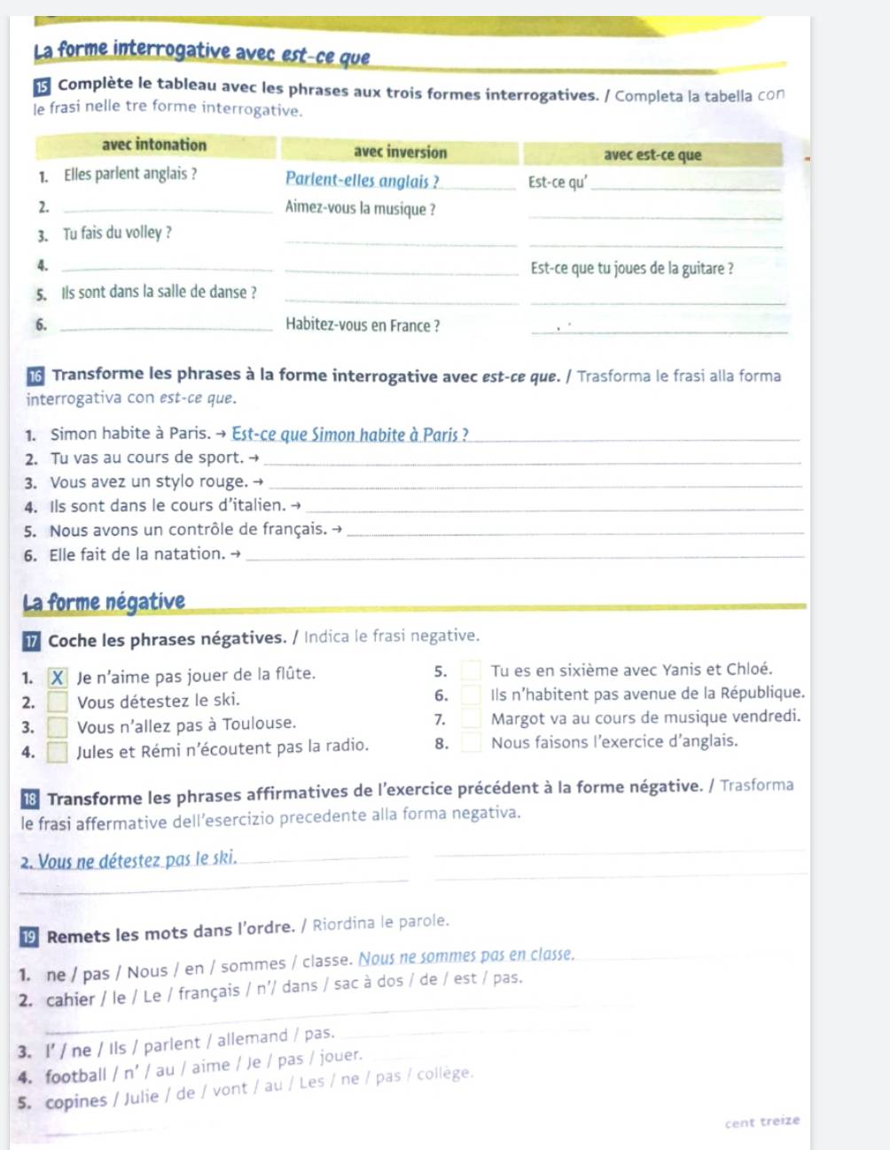 La forme interrogative avec est-ce que
Complète le tableau avec les phrases aux trois formes interrogatives. / Completa la tabella cの∩
le frasi nelle tre forme interrogative.
Transforme les phrases à la forme interrogative avec est-ce que. / Trasforma le frasi alla forma
interrogativa con est-ce que.
1. Simon habite à Paris. → Est-ce que Simon habite à Paris ?_
2. Tu vas au cours de sport. →_
3. Vous avez un stylo rouge. →_
4. Ils sont dans le cours d’italien. →_
5. Nous avons un contrôle de français. →_
6. Elle fait de la natation. →_
La forme négative
i Coche les phrases négatives. / Indica le frasi negative.
5.
1. X Je n'aime pas jouer de la flûte. □ Tu es en sixième avec Yanis et Chloé.
6.
2. □ Vous détestez le ski. □ Ils n'habitent pas avenue de la République.
7. □
3. □ Vous n'allez pas à Toulouse. Margot va au cours de musique vendredi.
4. □ Jules et Rémi n’écoutent pas la radio. 8. □ Nous faisons l’exercice d’anglais.
8 Transforme les phrases affirmatives de l'exercice précédent à la forme négative. / Trasforma
le frasi affermative dell’esercizio precedente alla forma negativa.
_
_
_
2. Vous ne détestez pas le ski._
9 Remets les mots dans l’ordre. / Riordina le parole.
1. ne / pas / Nous / en / sommes / classe. Nous ne sommes pas en classe._
_
2. cahier / le / Le / français / n'/ dans / sac à dos / de / est / pas.
3. I' / ne / Ils / parlent / allemand / pas.
_
4. football / n' / au / aime / Je / pas / jouer._
_
5. copines / Julie / de / vont / au / Les / ne / pas / collège.
cent treize