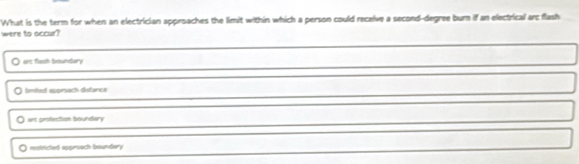 What is the term for when an electrician approaches the limit within which a person could receive a second-degree burn if an electrical arc flash
were to accur?
ars flash boundary
limited appesech distance
ars pestection boundary
restricted approach boundary