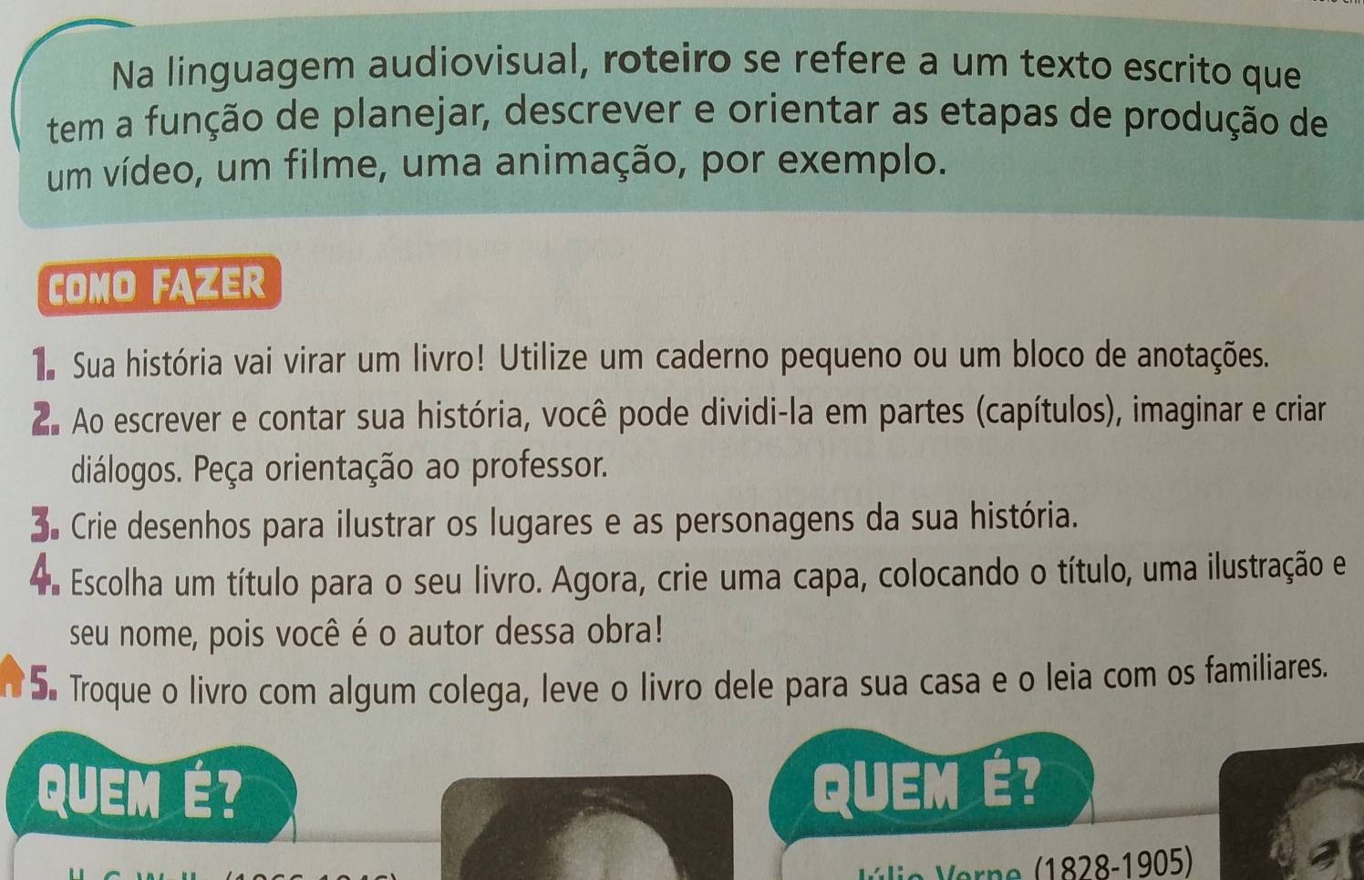 Na linguagem audiovisual, roteiro se refere a um texto escrito que 
tem a função de planejar, descrever e orientar as etapas de produção de 
um vídeo, um filme, uma animação, por exemplo. 
COMO FAZER 
T Sua história vai virar um livro! Utilize um caderno pequeno ou um bloco de anotações. 
2. Ao escrever e contar sua história, você pode dividi-la em partes (capítulos), imaginar e criar 
diálogos. Peça orientação ao professor. 
S Crie desenhos para ilustrar os lugares e as personagens da sua história. 
a Escolha um título para o seu livro. Agora, crie uma capa, colocando o título, uma ilustração e 
seu nome, pois você é o autor dessa obra! 
5. Troque o livro com algum colega, leve o livro dele para sua casa e o leia com os familiares. 
QUEM É? QUEM É? 
V e 1828-1905)