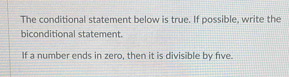 The conditional statement below is true. If possible, write the 
biconditional statement. 
If a number ends in zero, then it is divisible by five.