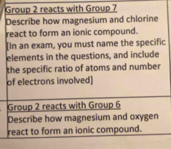 Group 2 reacts with Group 7 
Describe how magnesium and chlorine 
react to form an ionic compound. 
[In an exam, you must name the specific 
elements in the questions, and include 
the specific ratio of atoms and number 
of electrons involved] 
Group 2 reacts with Group 6 
Describe how magnesium and oxygen 
react to form an ionic compound.