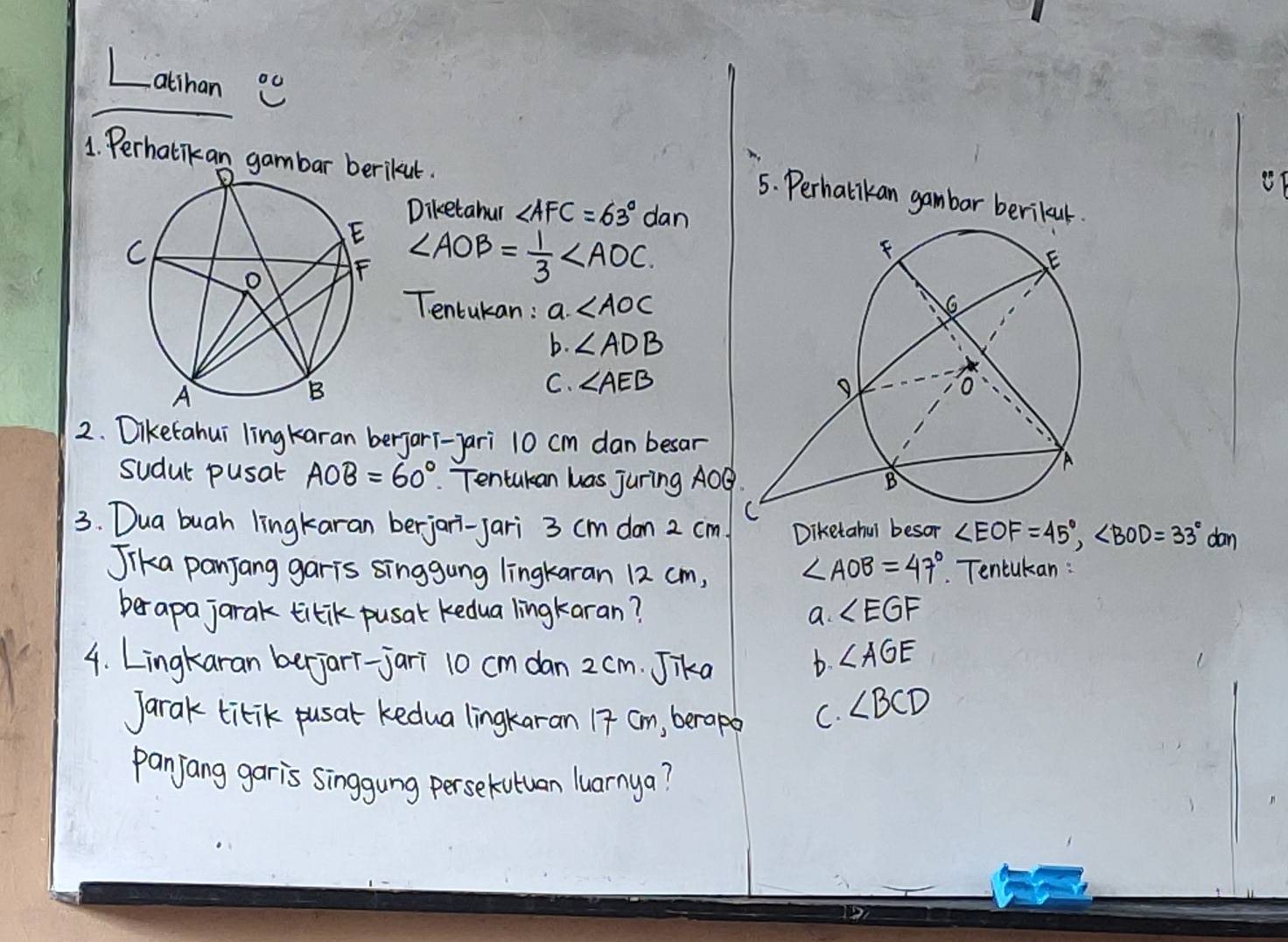 Latihan 0 
1. Perhatikan gakut. 
5. Perhalikan gambar berikaul. 
Diketahur ∠ AFC=63° dan
∠ AOB= 1/3 ∠ AOC
Tencukan : a ∠ AOC
b. ∠ ADB
C. ∠ AEB
2. Diketahui lingkaran berjarT-yari 10 cm dan besar 
sudul pusat AOB=60° Tentukan has juring AOB
3. Dua buah lingkaran berjari-jari 3 cm don 2 cm Diketahul besor ∠ EOF=45°, ∠ BOD=33° dan 
Jika panjang garis singgung lingkaran 12 cm, ∠ AOB=47° Tencukan : 
berapa jarak titik pusal kedua lingkaran? a. ∠ EGF
4. Lingkaran berjari-jari 10 cm dan 2 cm. Jika b. ∠ AGE
Jarak titik pusal kedua lingkaran 17 cm, berapo C. ∠ BCD
panjang garis singgung persekutuan luarnya?