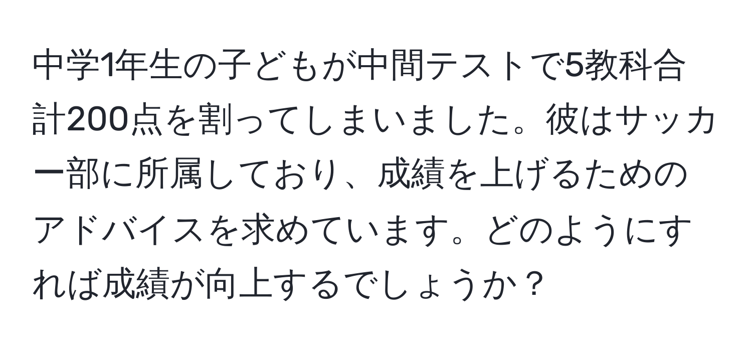 中学1年生の子どもが中間テストで5教科合計200点を割ってしまいました。彼はサッカー部に所属しており、成績を上げるためのアドバイスを求めています。どのようにすれば成績が向上するでしょうか？