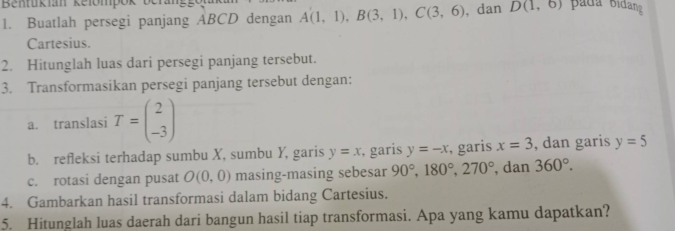 Bentukian Refompok bera 
1. Buatlah persegi panjang ABCD dengan A(1,1), B(3,1), C(3,6) , dan D(1,6)
Cartesius. 
2. Hitunglah luas dari persegi panjang tersebut. 
3. Transformasikan persegi panjang tersebut dengan: 
a. translasi T=beginpmatrix 2 -3endpmatrix
b. refleksi terhadap sumbu X, sumbu Y, garis y=x , garis y=-x , garis x=3 , dan garis y=5
c. rotasi dengan pusat O(0,0) masing-masing sebesar 90°, 180°, 270° , dan 360°. 
4. Gambarkan hasil transformasi dalam bidang Cartesius. 
5. Hitunglah luas daerah dari bangun hasil tiap transformasi. Apa yang kamu dapatkan?