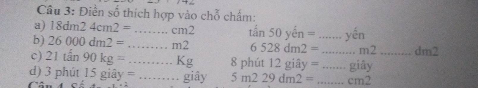 Điền số thích hợp vào chỗ chấm: 
a) 18dm24cm2= _ 
CI m2
tấn 50yhat en= _ yhat hat en 
b) 26000dm2= _
n n2
6528dm2= _ dm2
m2
c) 21tan 90kg= _8 phút 12 giây = _giây_
Kg
d) 3 phút 15gihat ay= _ giây 5m229dm2= _
cm2